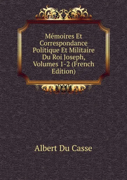 Обложка книги Memoires Et Correspondance Politique Et Militaire Du Roi Joseph, Volumes 1-2 (French Edition), Albert Du Casse