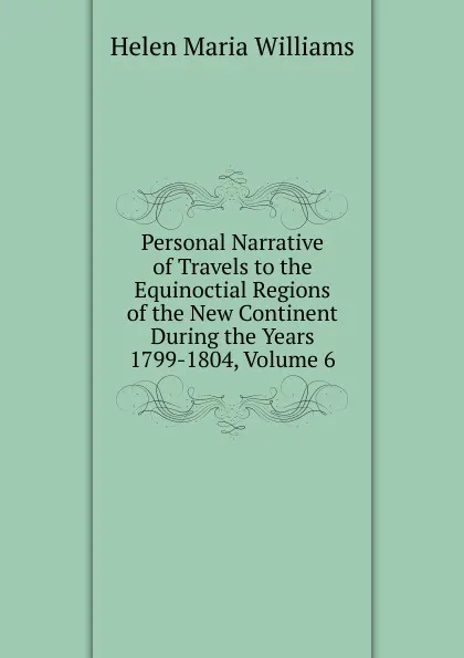 Обложка книги Personal Narrative of Travels to the Equinoctial Regions of the New Continent During the Years 1799-1804, Volume 6, Helen Maria Williams