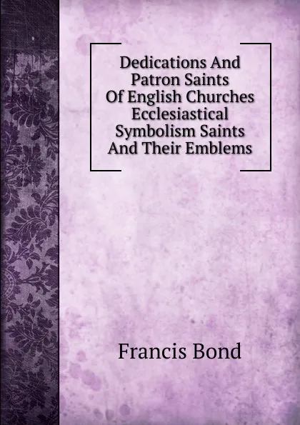 Обложка книги Dedications And Patron Saints Of English Churches Ecclesiastical Symbolism Saints And Their Emblems, Francis Bond