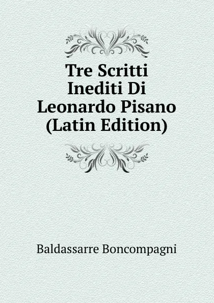 Обложка книги Tre Scritti Inediti Di Leonardo Pisano (Latin Edition), Baldassarre Boncompagni