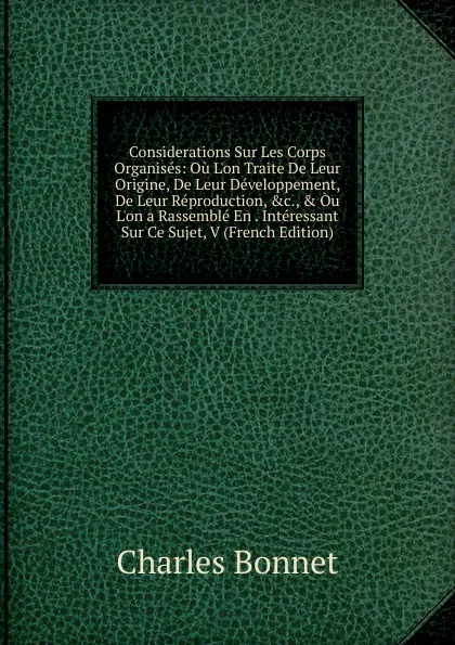 Обложка книги Considerations Sur Les Corps Organises: Ou L.on Traite De Leur Origine, De Leur Developpement, De Leur Reproduction, .c., . Ou L.on a Rassemble En . Interessant Sur Ce Sujet, V (French Edition), Charles Bonnet