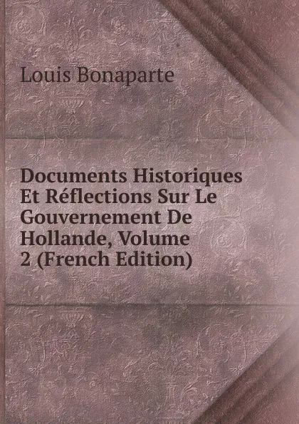 Обложка книги Documents Historiques Et Reflections Sur Le Gouvernement De Hollande, Volume 2 (French Edition), Louis Bonaparte