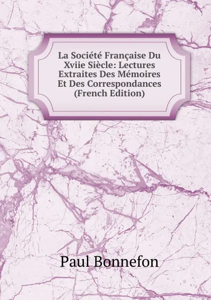 Обложка книги La Societe Francaise Du Xviie Siecle: Lectures Extraites Des Memoires Et Des Correspondances (French Edition), Paul Bonnefon