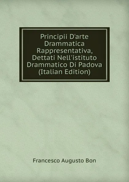 Обложка книги Principii D.arte Drammatica Rappresentativa, Dettati Nell.istituto Drammatico Di Padova (Italian Edition), Francesco Augusto Bon