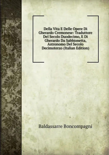 Обложка книги Della Vita E Delle Opere Di Gherardo Cremonese: Traduttore Del Secolo Duodecimo, E Di Gherardo Da Sabbionetta, Astronomo Del Secolo Decimoterzo (Italian Edition), Baldassarre Boncompagni