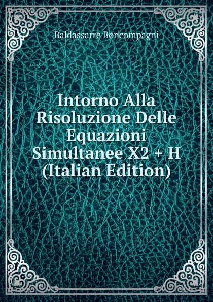 Обложка книги Intorno Alla Risoluzione Delle Equazioni Simultanee X2 . H (Italian Edition), Baldassarre Boncompagni