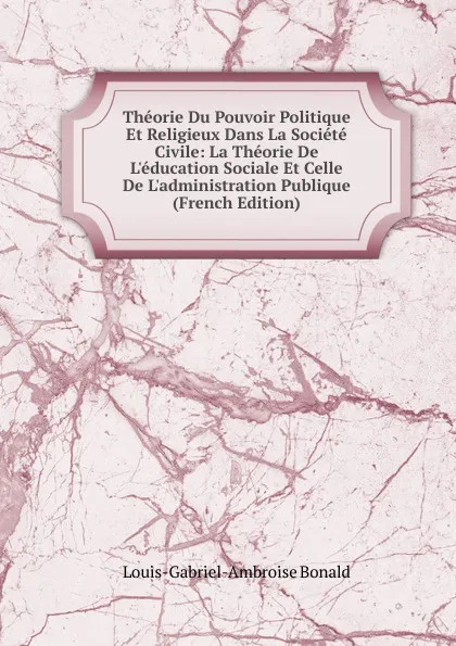 Обложка книги Theorie Du Pouvoir Politique Et Religieux Dans La Societe Civile: La Theorie De L.education Sociale Et Celle De L.administration Publique (French Edition), Louis-Gabriel-Ambroise Bonald