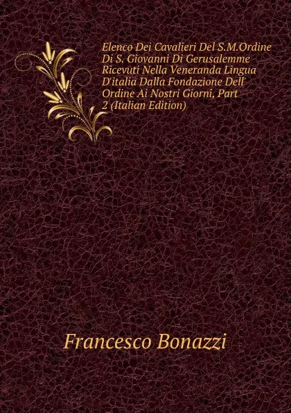 Обложка книги Elenco Dei Cavalieri Del S.M.Ordine Di S. Giovanni Di Gerusalemme Ricevuti Nella Veneranda Lingua D.italia Dalla Fondazione Dell. Ordine Ai Nostri Giorni, Part 2 (Italian Edition), Francesco Bonazzi