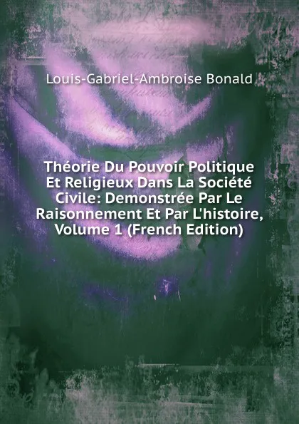 Обложка книги Theorie Du Pouvoir Politique Et Religieux Dans La Societe Civile: Demonstree Par Le Raisonnement Et Par L.histoire, Volume 1 (French Edition), Louis-Gabriel-Ambroise Bonald