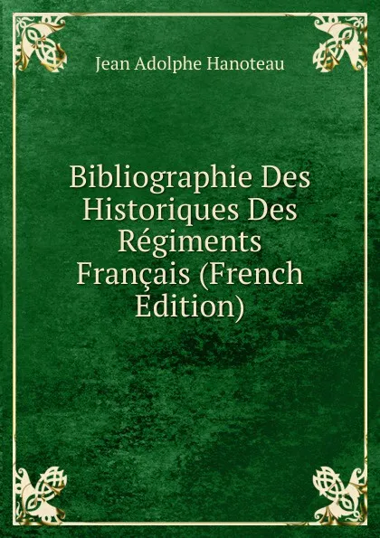 Обложка книги Bibliographie Des Historiques Des Regiments Francais (French Edition), Jean Adolphe Hanoteau