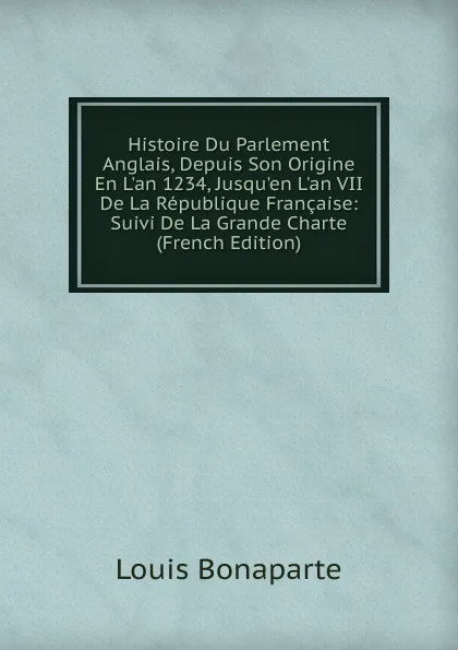 Обложка книги Histoire Du Parlement Anglais, Depuis Son Origine En L.an 1234, Jusqu.en L.an VII De La Republique Francaise: Suivi De La Grande Charte (French Edition), Louis Bonaparte