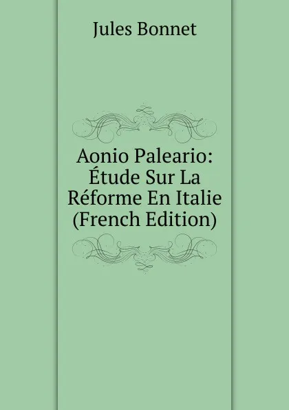 Обложка книги Aonio Paleario: Etude Sur La Reforme En Italie (French Edition), Jules Bonnet