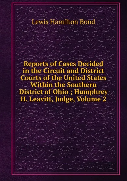 Обложка книги Reports of Cases Decided in the Circuit and District Courts of the United States Within the Southern District of Ohio ; Humphrey H. Leavitt, Judge, Volume 2, Lewis Hamilton Bond