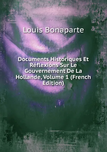 Обложка книги Documents Historiques Et Reflexions Sur Le Gouvernement De La Hollande, Volume 1 (French Edition), Louis Bonaparte