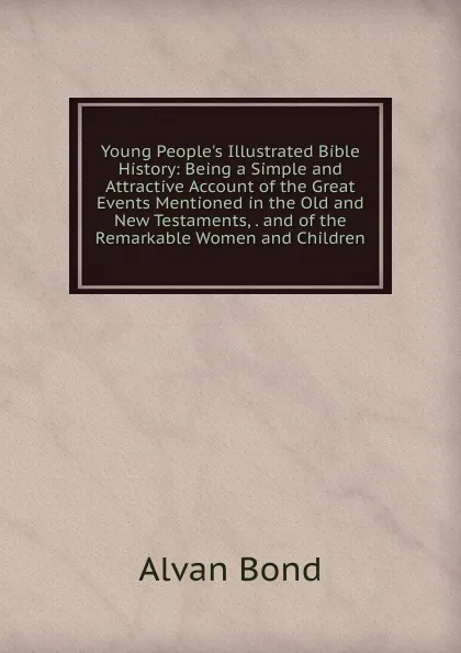 Обложка книги Young People.s Illustrated Bible History: Being a Simple and Attractive Account of the Great Events Mentioned in the Old and New Testaments, . and of the Remarkable Women and Children, Alvan Bond