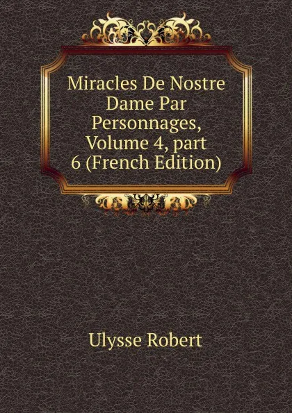 Обложка книги Miracles De Nostre Dame Par Personnages, Volume 4,.part 6 (French Edition), Ulysse Robert