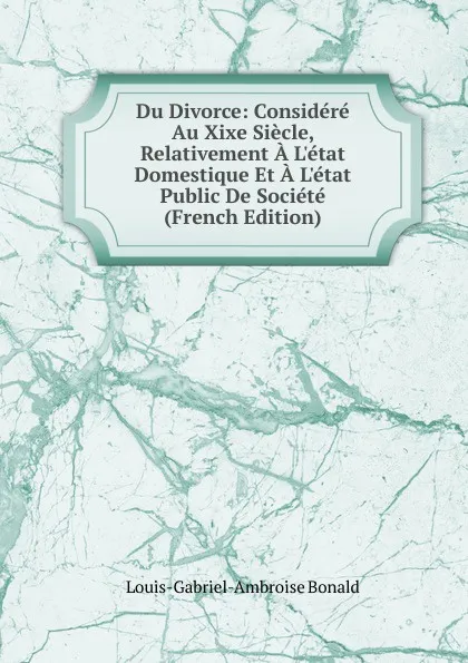 Обложка книги Du Divorce: Considere Au Xixe Siecle, Relativement A L.etat Domestique Et A L.etat Public De Societe (French Edition), Louis-Gabriel-Ambroise Bonald