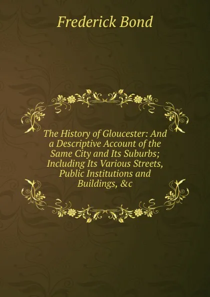 Обложка книги The History of Gloucester: And a Descriptive Account of the Same City and Its Suburbs; Including Its Various Streets, Public Institutions and Buildings, .c, Frederick Bond