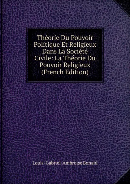 Обложка книги Theorie Du Pouvoir Politique Et Religieux Dans La Societe Civile: La Theorie Du Pouvoir Religieux (French Edition), Louis-Gabriel-Ambroise Bonald
