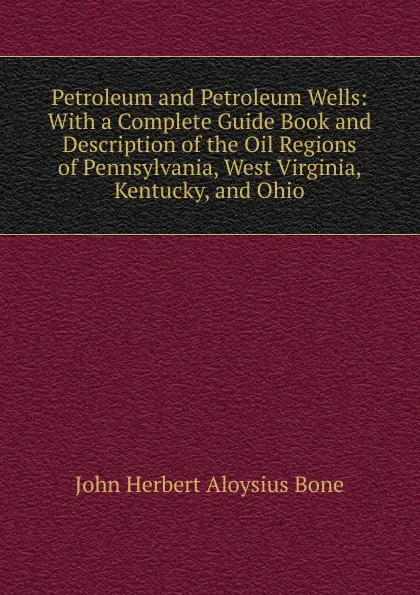 Обложка книги Petroleum and Petroleum Wells: With a Complete Guide Book and Description of the Oil Regions of Pennsylvania, West Virginia, Kentucky, and Ohio, John Herbert Aloysius Bone