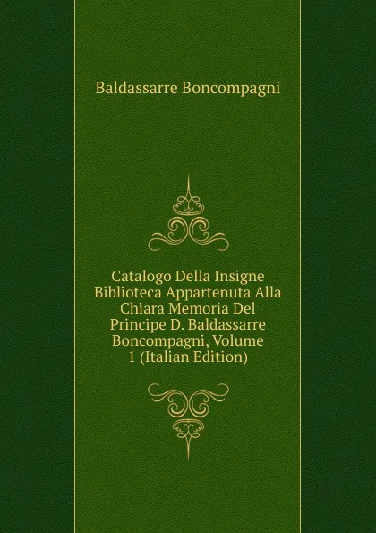 Обложка книги Catalogo Della Insigne Biblioteca Appartenuta Alla Chiara Memoria Del Principe D. Baldassarre Boncompagni, Volume 1 (Italian Edition), Baldassarre Boncompagni