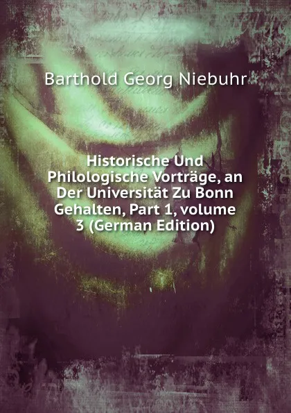 Обложка книги Historische Und Philologische Vortrage, an Der Universitat Zu Bonn Gehalten, Part 1,.volume 3 (German Edition), Barthold Georg Niebuhr