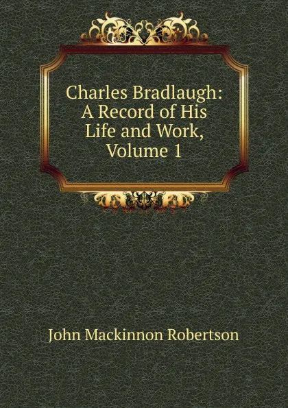 Обложка книги Charles Bradlaugh: A Record of His Life and Work, Volume 1, J. M. Robertson