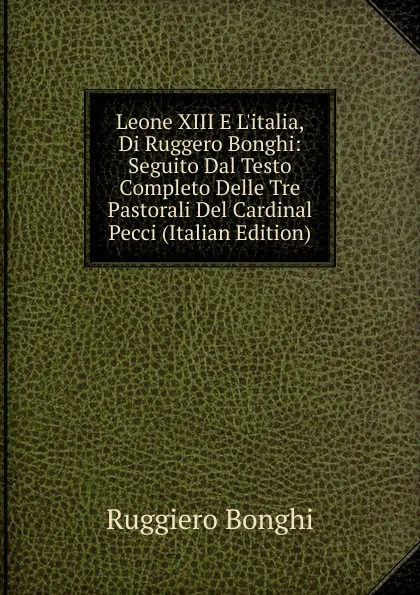 Обложка книги Leone XIII E L.italia, Di Ruggero Bonghi: Seguito Dal Testo Completo Delle Tre Pastorali Del Cardinal Pecci (Italian Edition), Ruggiero Bonghi