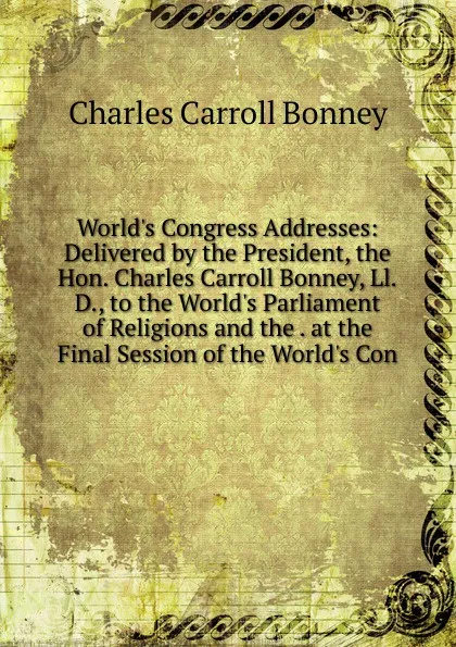 Обложка книги World.s Congress Addresses: Delivered by the President, the Hon. Charles Carroll Bonney, Ll.D., to the World.s Parliament of Religions and the . at the Final Session of the World.s Con, Charles Carroll Bonney