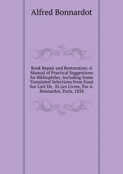 Обложка книги Book Repair and Restoration: A Manual of Practical Suggestions for Bibliophiles, Including Some Translated Selections from Essai Sur L.art De . Et Les Livres, Par A. Bonnardot, Paris, 1858, Alfred Bonnardot