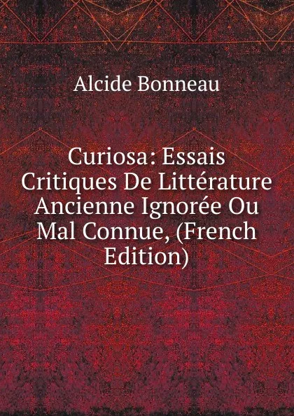 Обложка книги Curiosa: Essais Critiques De Litterature Ancienne Ignoree Ou Mal Connue, (French Edition), Alcide Bonneau