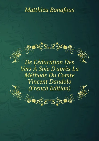 Обложка книги De L.education Des Vers A Soie D.apres La Methode Du Comte Vincent Dandolo (French Edition), Matthieu Bonafous