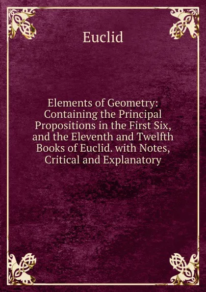 Обложка книги Elements of Geometry: Containing the Principal Propositions in the First Six, and the Eleventh and Twelfth Books of Euclid. with Notes, Critical and Explanatory, Euclid