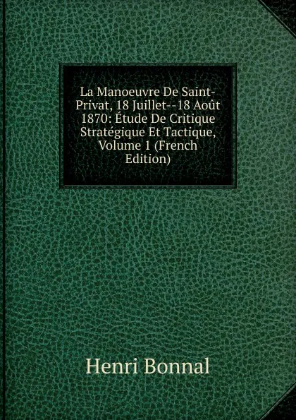 Обложка книги La Manoeuvre De Saint-Privat, 18 Juillet--18 Aout 1870: Etude De Critique Strategique Et Tactique, Volume 1 (French Edition), Henri Bonnal