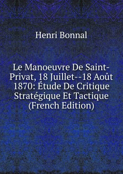 Обложка книги Le Manoeuvre De Saint-Privat, 18 Juillet--18 Aout 1870: Etude De Critique Strategique Et Tactique (French Edition), Henri Bonnal