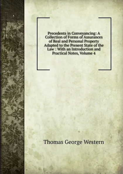 Обложка книги Precedents in Conveyancing: A Collection of Forms of Assurances of Real and Personal Property Adapted to the Present State of the Law : With an Introduction and Practical Notes, Volume 4, Thomas George Western