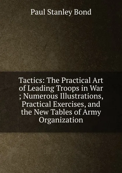 Обложка книги Tactics: The Practical Art of Leading Troops in War ; Numerous Illustrations, Practical Exercises, and the New Tables of Army Organization, Paul Stanley Bond