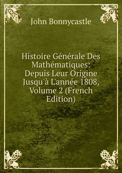 Обложка книги Histoire Generale Des Mathematiques: Depuis Leur Origine Jusqu.a L.annee 1808, Volume 2 (French Edition), John Bonnycastle