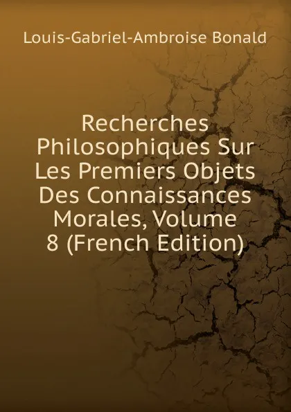 Обложка книги Recherches Philosophiques Sur Les Premiers Objets Des Connaissances Morales, Volume 8 (French Edition), Louis-Gabriel-Ambroise Bonald