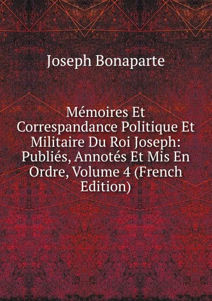 Обложка книги Memoires Et Correspandance Politique Et Militaire Du Roi Joseph: Publies, Annotes Et Mis En Ordre, Volume 4 (French Edition), Joseph Bonaparte