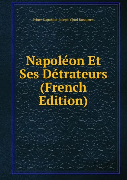 Обложка книги Napoleon Et Ses Detrateurs (French Edition), Prince Napoléon-Joseph-Charl Bonaparte