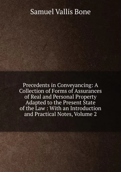 Обложка книги Precedents in Conveyancing: A Collection of Forms of Assurances of Real and Personal Property Adapted to the Present State of the Law : With an Introduction and Practical Notes, Volume 2, Samuel Vallis Bone