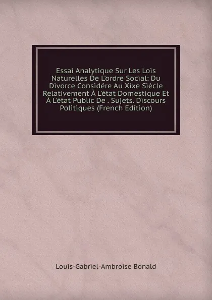 Обложка книги Essai Analytique Sur Les Lois Naturelles De L.ordre Social: Du Divorce Considere Au Xixe Siecle Relativement A L.etat Domestique Et A L.etat Public De . Sujets. Discours Politiques (French Edition), Louis-Gabriel-Ambroise Bonald