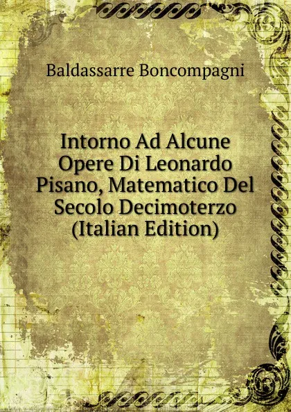 Обложка книги Intorno Ad Alcune Opere Di Leonardo Pisano, Matematico Del Secolo Decimoterzo (Italian Edition), Baldassarre Boncompagni