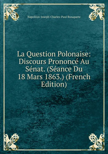 Обложка книги La Question Polonaise: Discours Prononce Au Senat. (Seance Du 18 Mars 1863.) (French Edition), Napoléon-Joseph-Charles-Paul Bonaparte