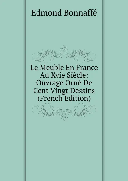 Обложка книги Le Meuble En France Au Xvie Siecle: Ouvrage Orne De Cent Vingt Dessins (French Edition), Edmond Bonnaffé