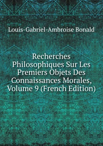 Обложка книги Recherches Philosophiques Sur Les Premiers Objets Des Connaissances Morales, Volume 9 (French Edition), Louis-Gabriel-Ambroise Bonald