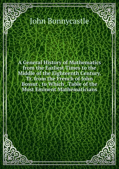 Обложка книги A General History of Mathematics from the Earliest Times to the Middle of the Eighteenth Century. Tr. from the French of John  Bossut . to Which . Table of the Most Eminent Mathematicians, John Bonnycastle