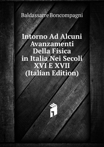 Обложка книги Intorno Ad Alcuni Avanzamenti Della Fisica in Italia Nei Secoli XVI E XVII (Italian Edition), Baldassarre Boncompagni