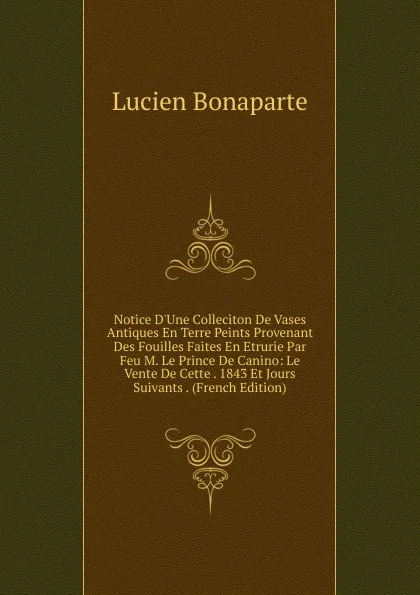 Обложка книги Notice D.Une Colleciton De Vases Antiques En Terre Peints Provenant Des Fouilles Faites En Etrurie Par Feu M. Le Prince De Canino: Le Vente De Cette . 1843 Et Jours Suivants . (French Edition), Lucien Bonaparte